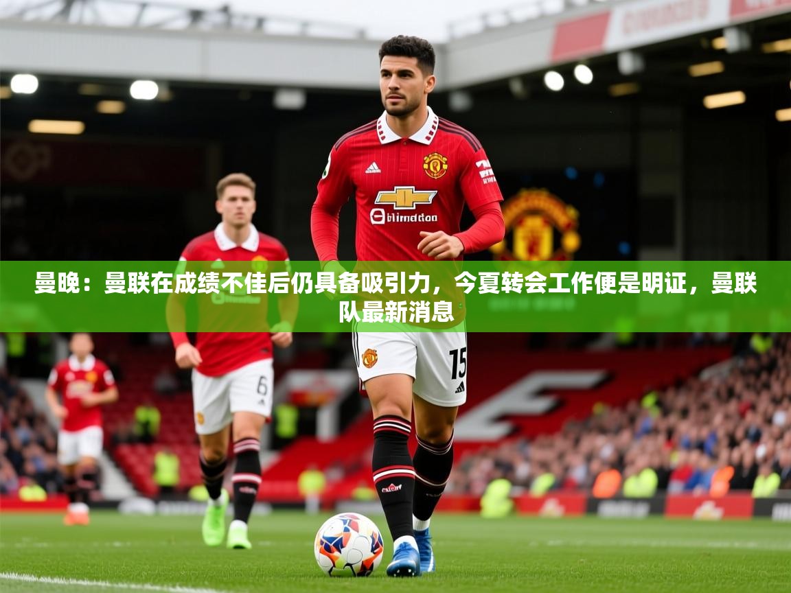 2025华体会体育平台靠谱吗曼晚:曼联在成绩不佳后仍具备吸引力,今夏转会工作便是明证,曼联队最新消息 第4张