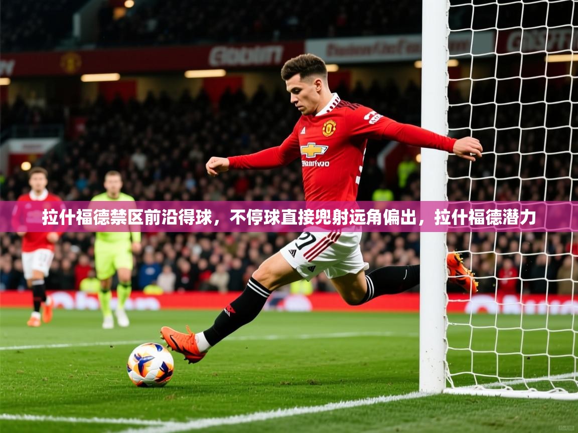 2025华体会登录手机版最新拉什福德禁区前沿得球，不停球直接兜射远角偏出，拉什福德潜力